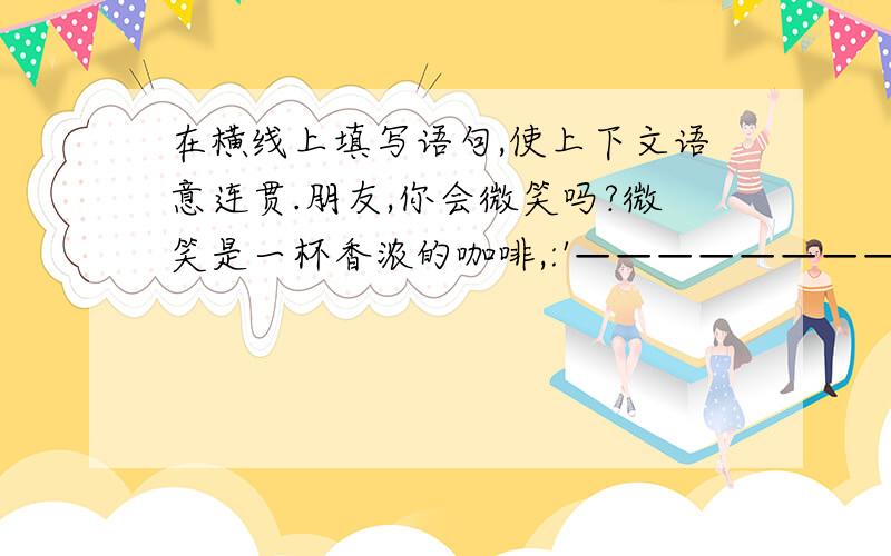 在横线上填写语句,使上下文语意连贯.朋友,你会微笑吗?微笑是一杯香浓的咖啡,:'————————————、——————————————、(写两句)