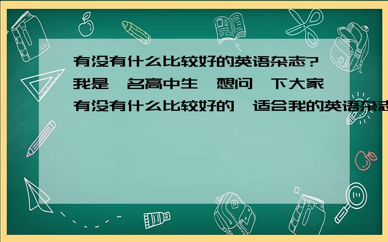 有没有什么比较好的英语杂志?我是一名高中生,想问一下大家有没有什么比较好的,适合我的英语杂志,可以帮我提高英语的.价格大概是多少?