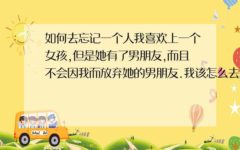 如何去忘记一个人我喜欢上一个女孩,但是她有了男朋友,而且不会因我而放弃她的男朋友.我该怎么去忘记她呢?现在心里是很在乎她,每次看到她打电话给她男友,我心里都会痛一下.真的不知道