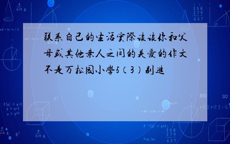 联系自己的生活实际谈谈你和父母或其他亲人之间的关爱的作文不是万松园小学5（3）别进