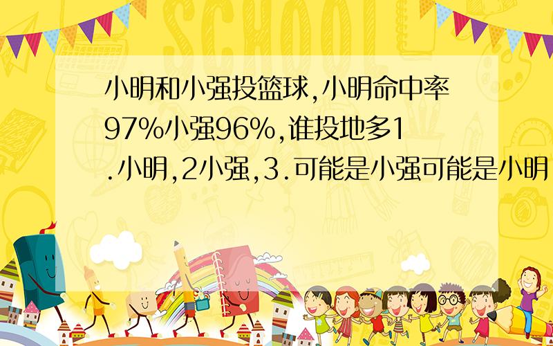 小明和小强投篮球,小明命中率97%小强96%,谁投地多1.小明,2小强,3.可能是小强可能是小明.