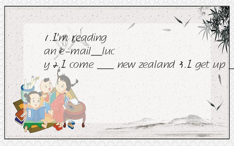 1.I'm reading an e-mail__lucy 2.I come ___ new zealand 3.I get up ___7:00 every morning