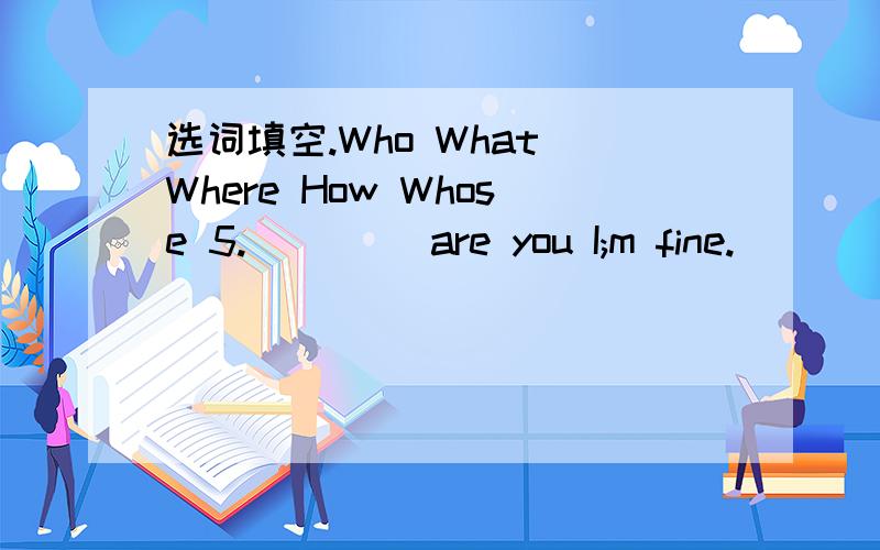 选词填空.Who What Where How Whose 5.____ are you I;m fine.