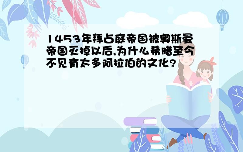 1453年拜占庭帝国被奥斯曼帝国灭掉以后,为什么希腊至今不见有太多阿拉伯的文化?