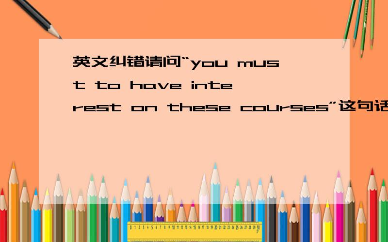 英文纠错请问“you must to have interest on these courses”这句话有什么语病吗?