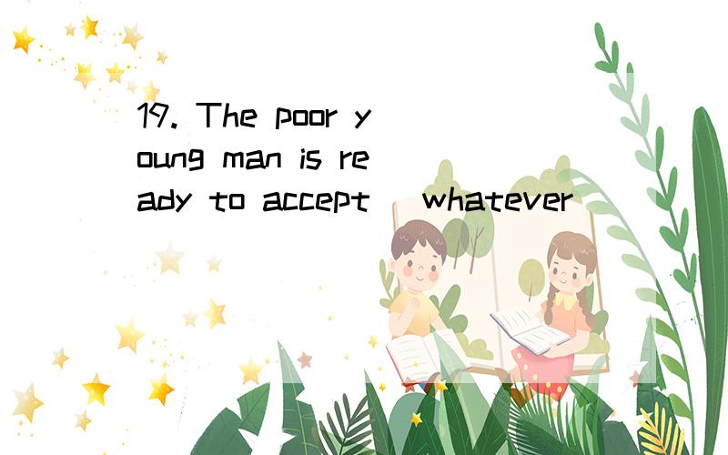 19. The poor young man is ready to accept _whatever__________ help he can get. （05全国卷3）为什么要填whatever?whatever=no matter what. 意思是，那个可怜人无论什么样的帮助都准备接受?但是accept 是个及物动词，在