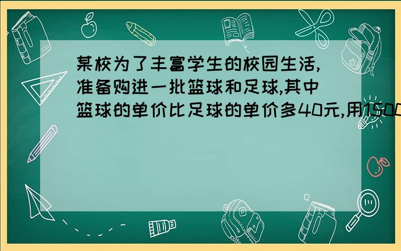 某校为了丰富学生的校园生活,准备购进一批篮球和足球,其中篮球的单价比足球的单价多40元,用1500元购进的篮球个数与900元购进的足球个数相等.1,篮球与足球的单价各是多少元?2,该校打算用1