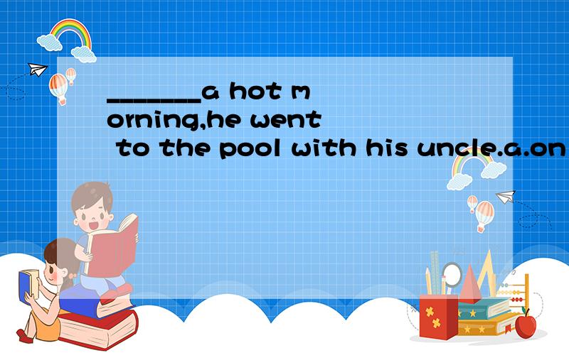 _______a hot morning,he went to the pool with his uncle.a.on b.in c.at d.o____ a hot morning ,he wants to the pool with his uncle .A.on B.in C.at D.of