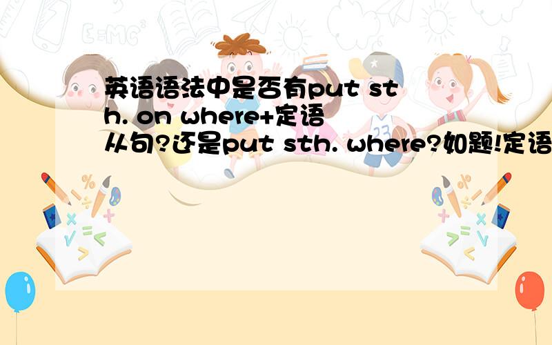 英语语法中是否有put sth. on where+定语从句?还是put sth. where?如题!定语从句语法点,求解释