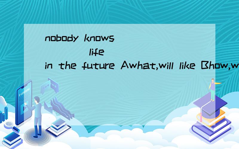 nobody knows _____life______in the future Awhat,will like Bhow,will be like Cwhat,will be like Dhow,will like