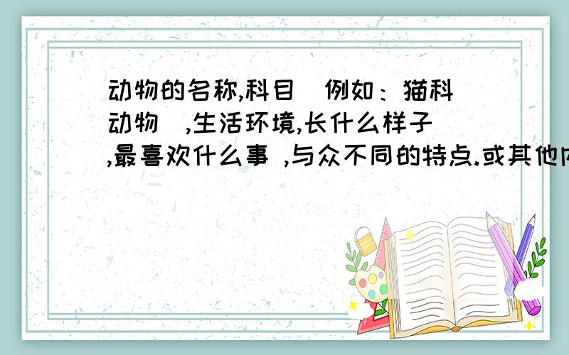 动物的名称,科目(例如：猫科动物),生活环境,长什么样子,最喜欢什么事 ,与众不同的特点.或其他内容列出一到两种动物 介绍要包括上面的内容还有图片