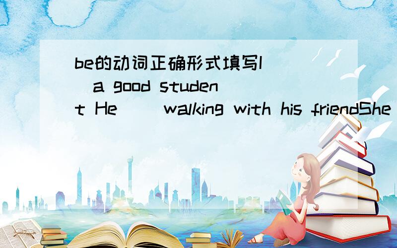 be的动词正确形式填写I( )a good student He( )walking with his friendShe( )in the classroomYou( )a beautifulThey( )my good friends Lingling and wei fang( )inThe bird ( ) in the treeTom with his parents( )in Chine now We ( ) having a good time