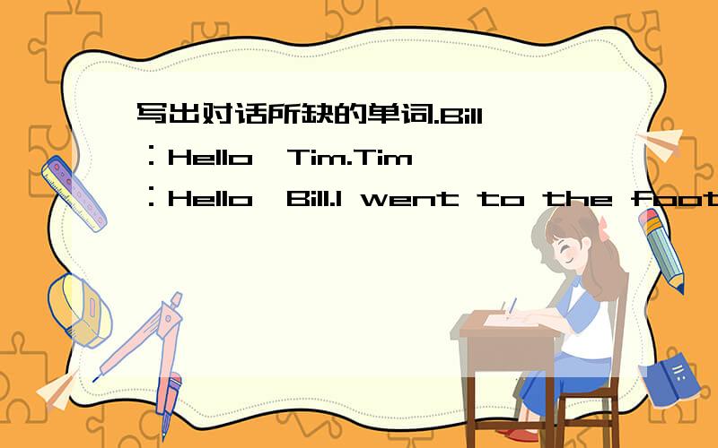 写出对话所缺的单词.Bill：Hello,Tim.Tim：Hello,Bill.I went to the football match yesterday afternoon.Bill:______ it a good game?T：Yes,it __________ a very good game.__________ were you then?Bill：I __________ at Ben's house.I went there