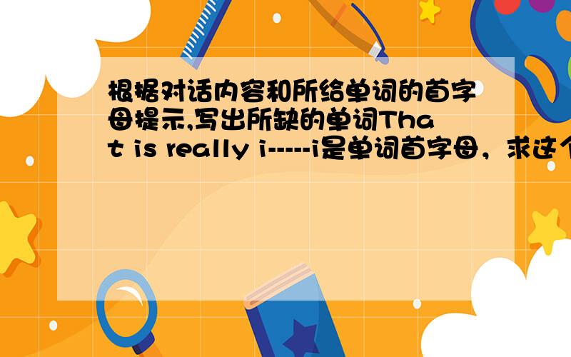 根据对话内容和所给单词的首字母提示,写出所缺的单词That is really i-----i是单词首字母，求这个单词。