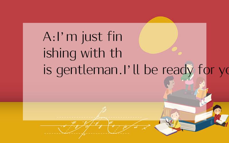 A:I’m just finishing with this gentleman.I’ll be ready for you in about ten minutes.Is that OK?B:That’s Ok.I guess I can wait that long.