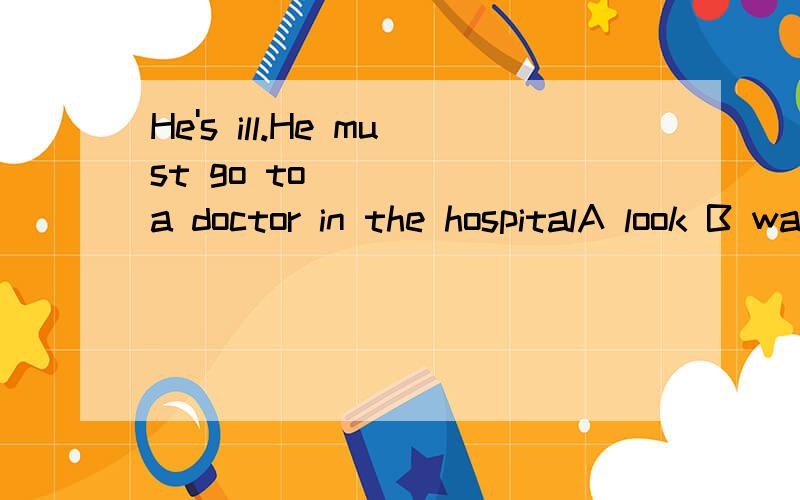 He's ill.He must go to ____ a doctor in the hospitalA look B watchC see Dread