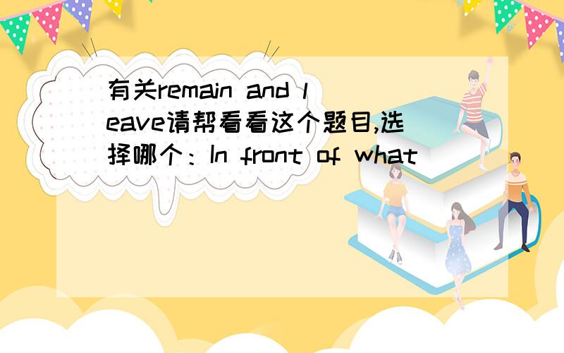 有关remain and leave请帮看看这个题目,选择哪个：In front of what _________ of my old house,Itook some pictures and told my son some funny stories about my childhood.A.remained B.was remained C.left D.was left请完整翻译前半句。