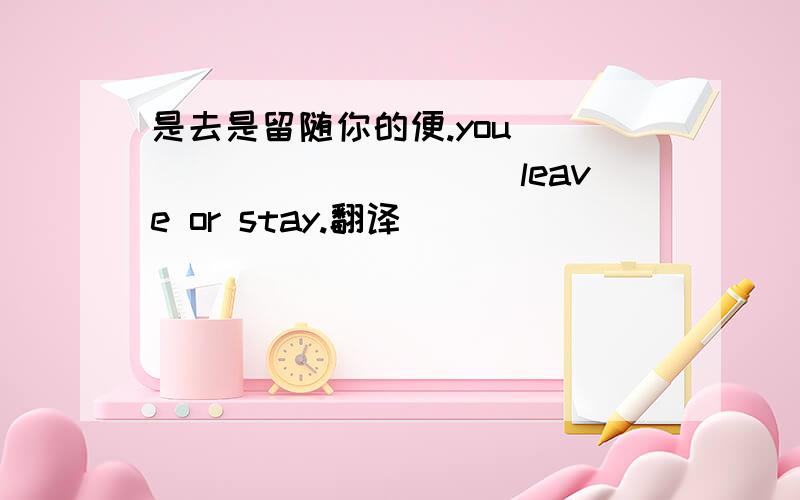 是去是留随你的便.you____________leave or stay.翻译