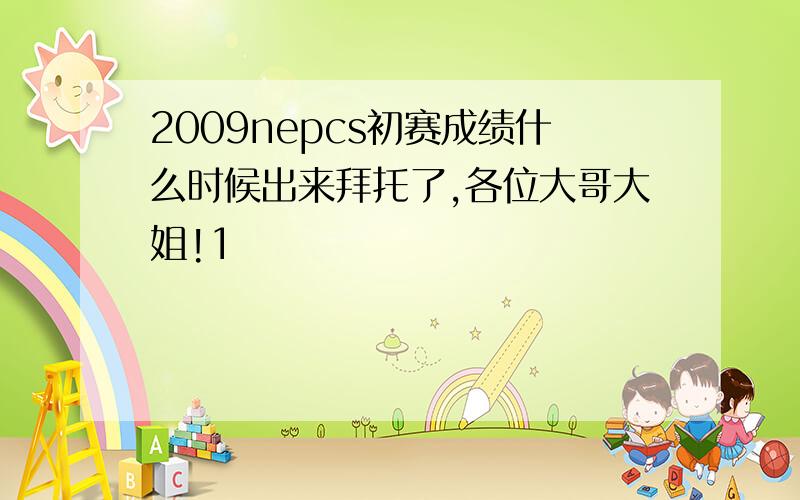 2009nepcs初赛成绩什么时候出来拜托了,各位大哥大姐!1