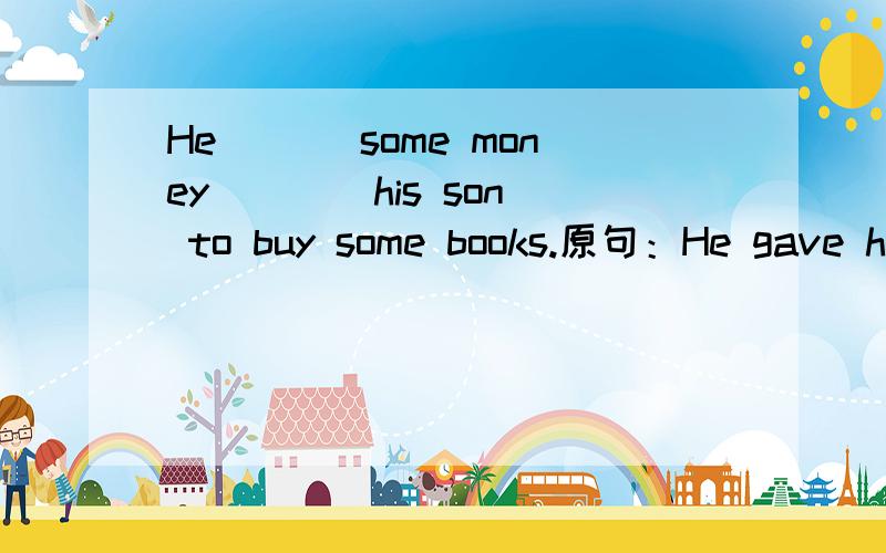 He ___some money ___ his son to buy some books.原句：He gave his son some money to buy some books.（同义句）