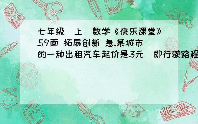 七年级（上）数学《快乐课堂》59面 拓展创新 急.某城市的一种出租汽车起价是3元（即行驶路程在1公里以内都需付3元车费）,达到或唱过1公里后,每增加1公里加价1元（不足1公里部分按1公里