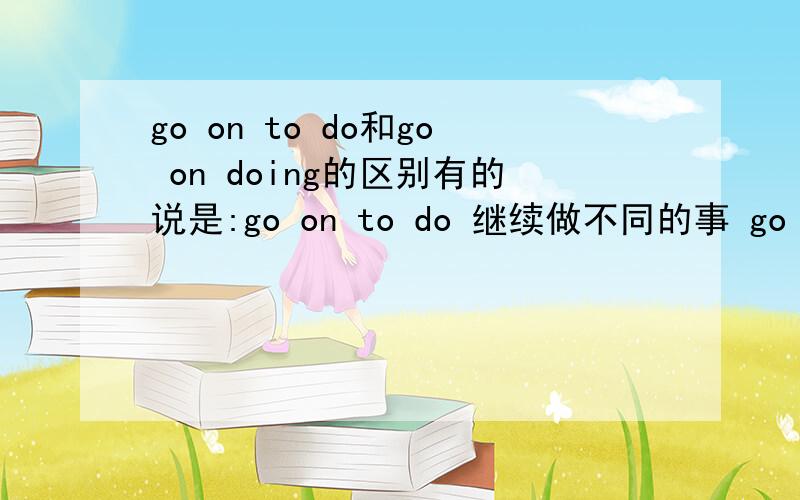 go on to do和go on doing的区别有的说是:go on to do 继续做不同的事 go on doing 继续做同一件事还有的说:go on to do 继续做同一件事go on doing 继续做不同的事我看着就晕...到底哪个是对的.Bear C.M