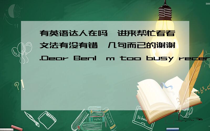 有英语达人在吗,进来帮忙看看文法有没有错,几句而已的谢谢.Dear BenI'm too busy recently ,so sorry I send back you late .When you receive my e-mail,We are according to your instructions to make a templates .Please give us little