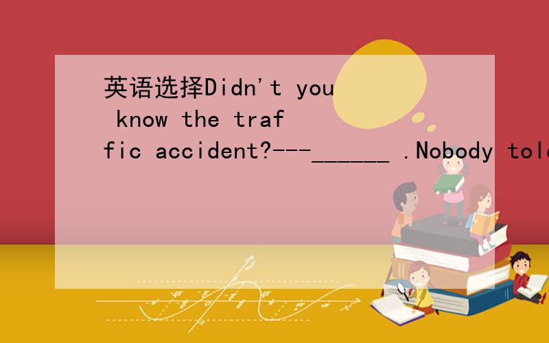 英语选择Didn't you know the traffic accident?---______ .Nobody told me about itA.yes,i didB.no,i didn'tC.yes,i didn'tD.no,i did