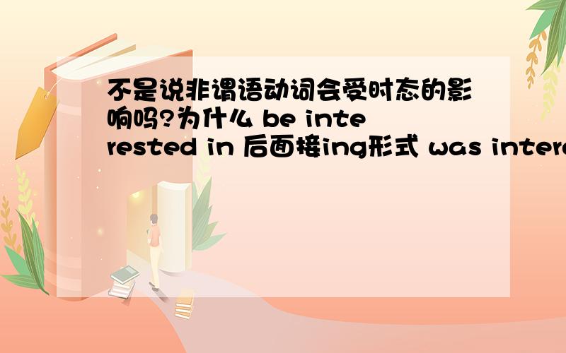 不是说非谓语动词会受时态的影响吗?为什么 be interested in 后面接ing形式 was interest in后面也一样啊