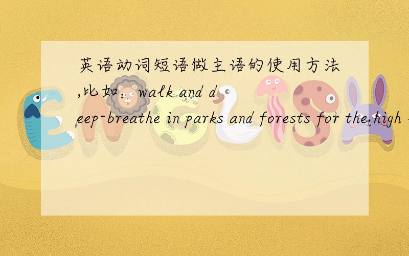 英语动词短语做主语的使用方法,比如：walk and deep-breathe in parks and forests for the high level of anion in these areas can stimulate parasympathetic nerve system which can help the body relax.中walk and deep-breathe in parks and f