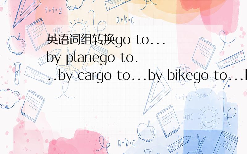 英语词组转换go to...by planego to...by cargo to...by bikego to...by shipgo to...on foot以上词组的同义转换,急