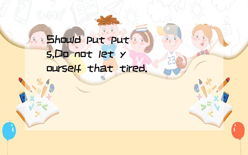 Should put puts,Do not let yourself that tired.
