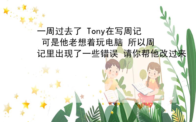 一周过去了 Tony在写周记 可是他老想着玩电脑 所以周记里出现了一些错误 请你帮他改过来