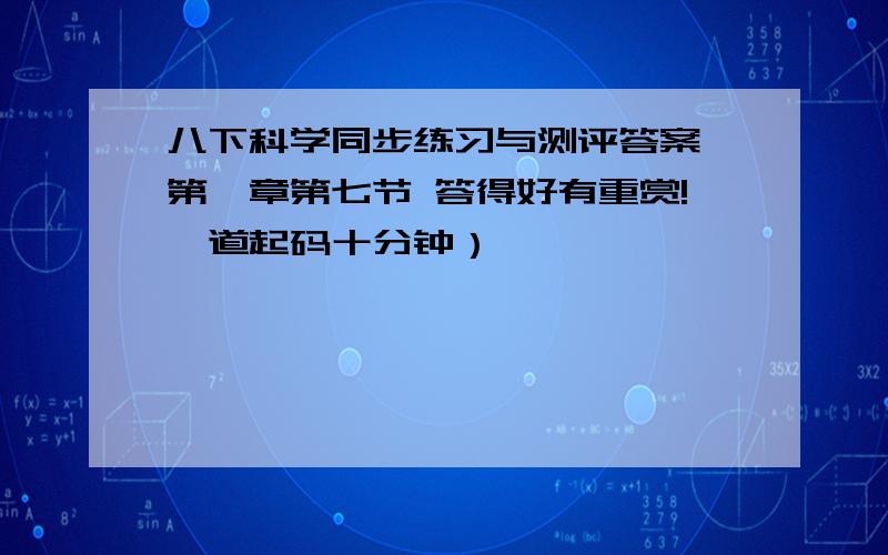 八下科学同步练习与测评答案 第一章第七节 答得好有重赏!一道起码十分钟）