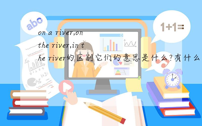 on a river,on the river,in the river的区别它们的意思是什么?有什么区别?on a river,on the river可以互换吗?在河边 用哪个?