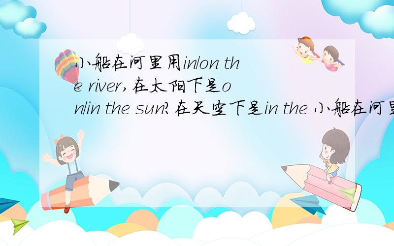 小船在河里用in/on the river,在太阳下是on/in the sun?在天空下是in the 小船在河里用 in/on the river?人/鱼在河里游用in/on?在天空下是in the sky,那在天上怎么表达呢?我要准确正确的答案,一定要准确正