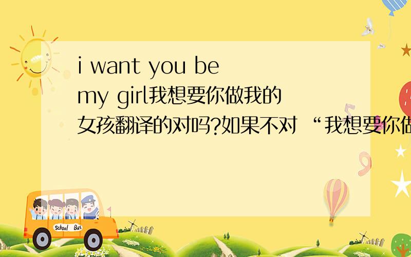 i want you be my girl我想要你做我的女孩翻译的对吗?如果不对 “我想要你做我的女孩”该如何翻译呢?