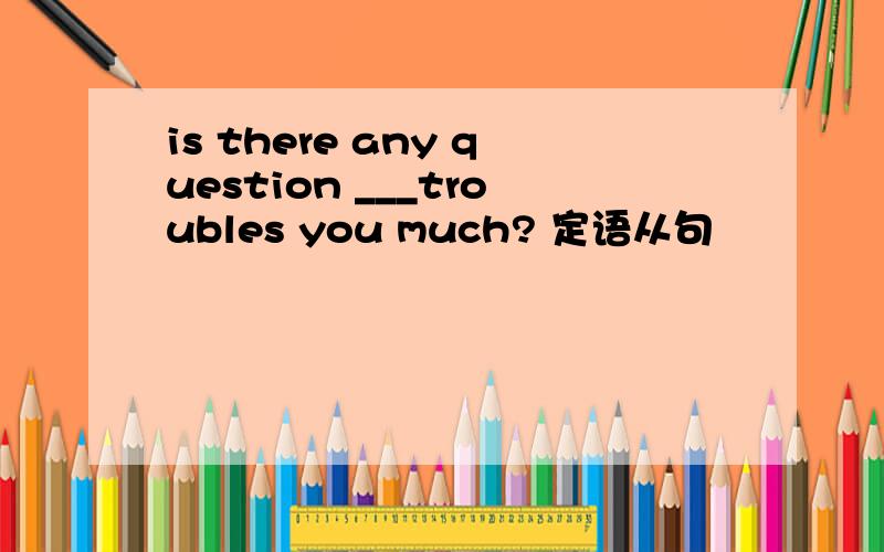is there any question ___troubles you much? 定语从句