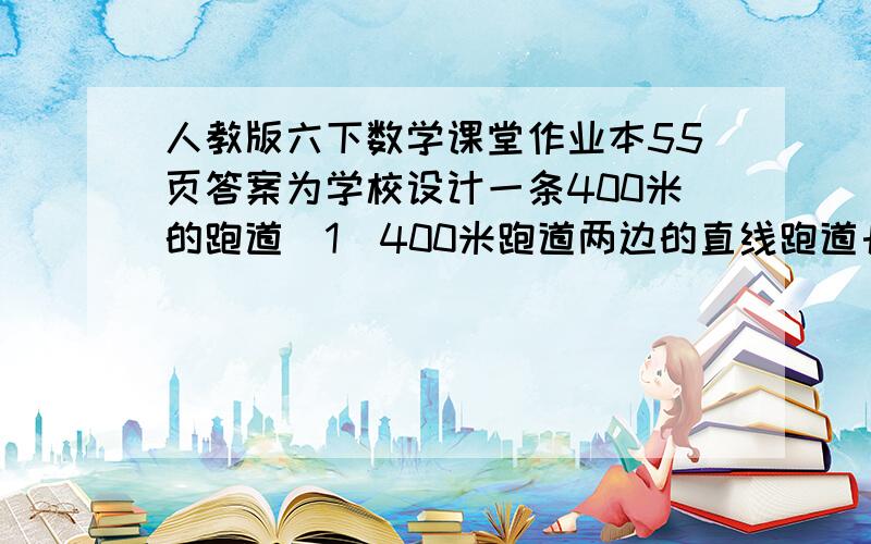 人教版六下数学课堂作业本55页答案为学校设计一条400米的跑道（1）400米跑道两边的直线跑道长100米,两个半圆的直径长多少米?（标准跑道的宽为1.25米,得数保留整数）（2）跑道内侧铺草坪,