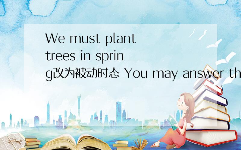 We must plant trees in spring改为被动时态 You may answer the question in easy English改为被动时态