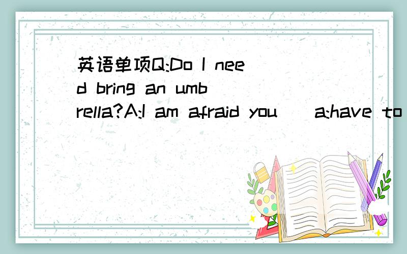 英语单项Q:Do I need bring an umbrella?A:I am afraid you__a:have to b:need