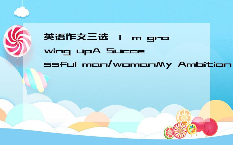 英语作文三选一I'm growing upA Successful man/womanMy Ambition