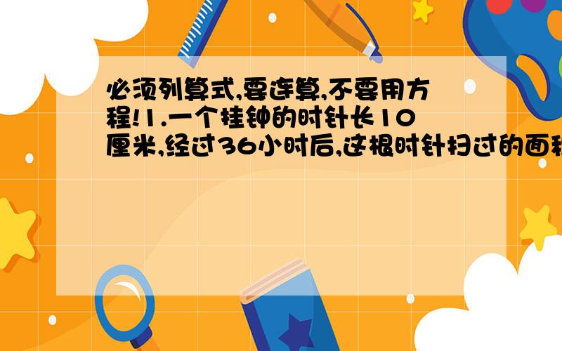 必须列算式,要连算,不要用方程!1.一个挂钟的时针长10厘米,经过36小时后,这根时针扫过的面积是多少平方厘米?2.三年级学生开展书法和绘画比赛,参加比赛的人数占三年级的80%,其中参加书法比