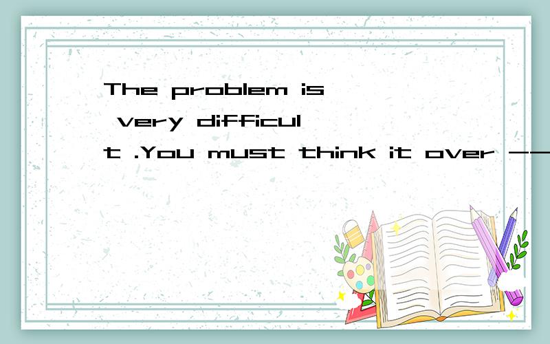 The problem is very difficult .You must think it over ------.------里只填一个单词