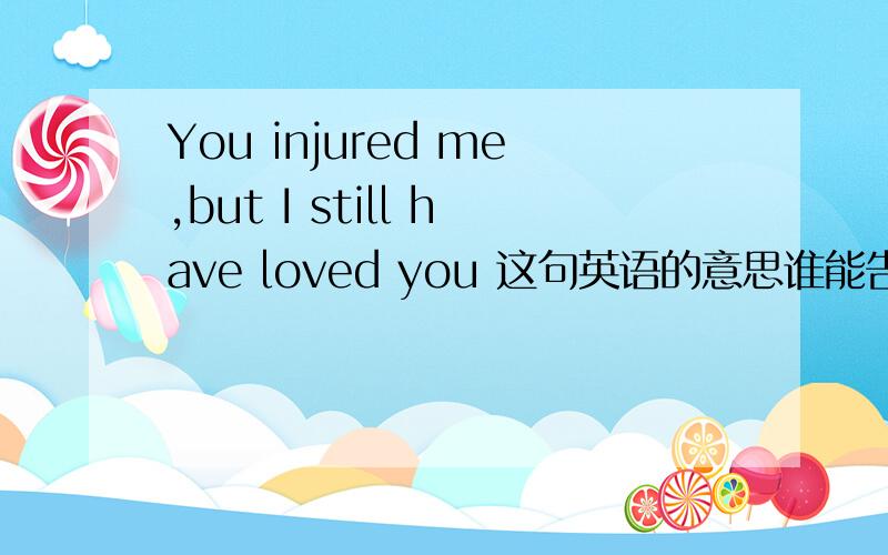 You injured me,but I still have loved you 这句英语的意思谁能告诉我啊?我要这句英语的正确意思 ,小弟深表谢意!