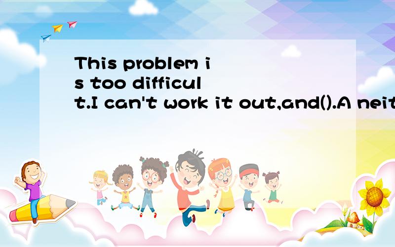 This problem is too difficult.I can't work it out,and().A neither anybody else doesB neither can anybody elseC neither anybody canD neither dose anybody else请问不是只有Neither在句首才倒装么 还有为什么答语不是can do.