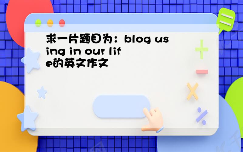 求一片题目为：blog using in our life的英文作文
