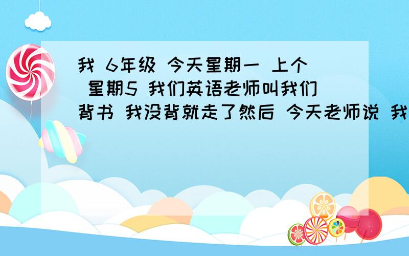 我 6年级 今天星期一 上个 星期5 我们英语老师叫我们背书 我没背就走了然后 今天老师说 我 没背 要抄2再和老师背,老师说：如果今天再溜 试试瞧! 可是 今天放学 我们语文老师 有事  没有给