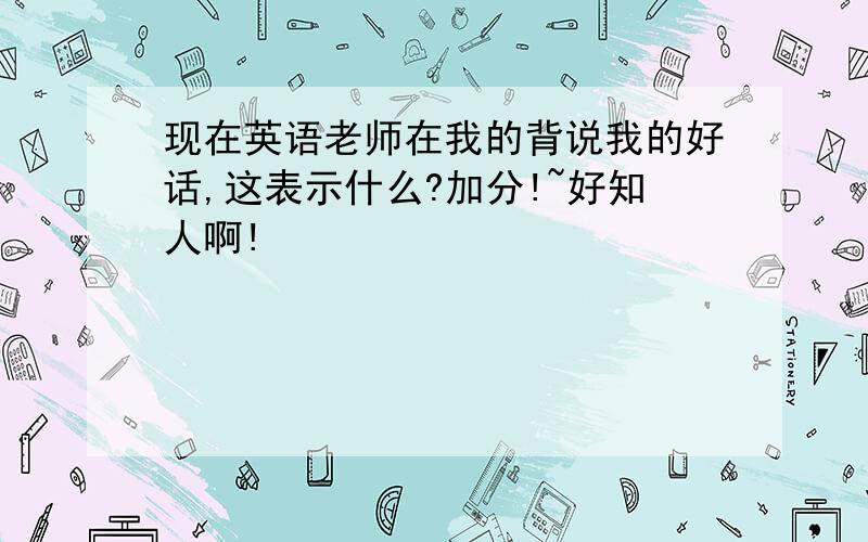 现在英语老师在我的背说我的好话,这表示什么?加分!~好知人啊!