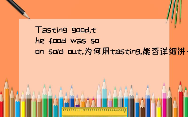 Tasting good,the food was soon sold out.为何用tasting,能否详细讲一讲非谓语动词,此处Tasted,being tasted,tasting,having tasted为什么都不对.我表示真是一点没懂.